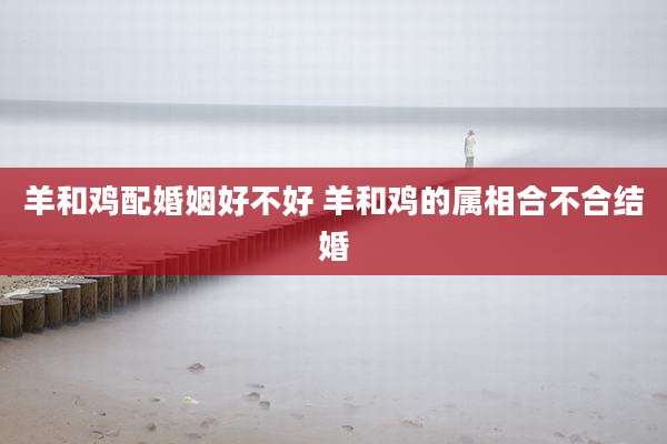 羊和鸡配婚姻好不好 羊和鸡的属相合不合结婚