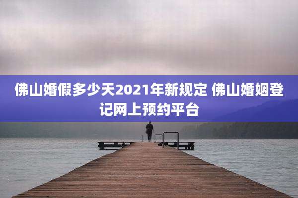 佛山婚假多少天2021年新规定 佛山婚姻登记网上预约平台