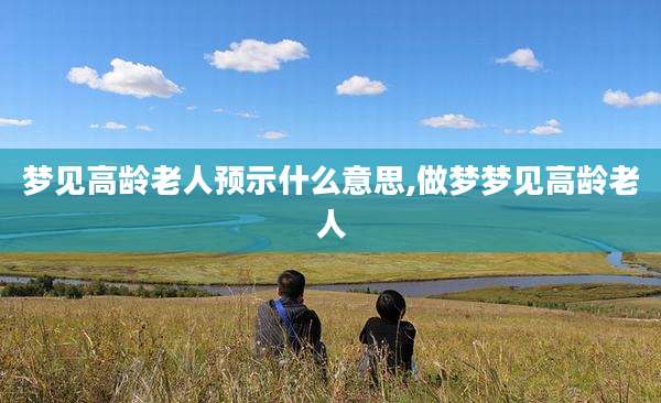 梦见高龄老人预示什么意思,做梦梦见高龄老人