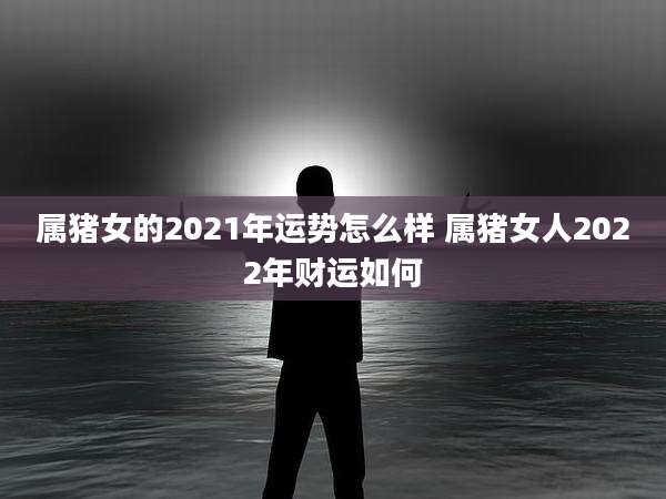 属猪女的2021年运势怎么样 属猪女人2022年财运如何