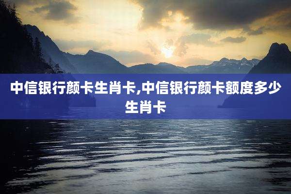 中信银行颜卡生肖卡,中信银行颜卡额度多少生肖卡