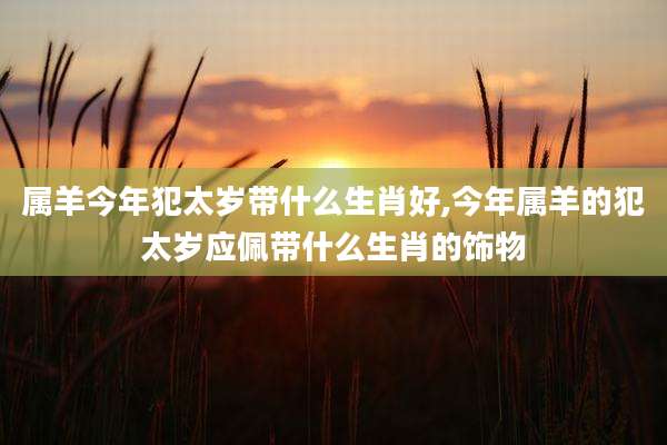 属羊今年犯太岁带什么生肖好,今年属羊的犯太岁应佩带什么生肖的饰物