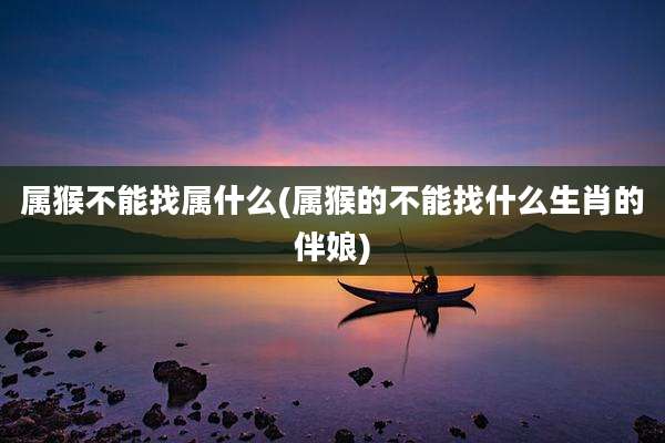 属猴不能找属什么(属猴的不能找什么生肖的伴娘)