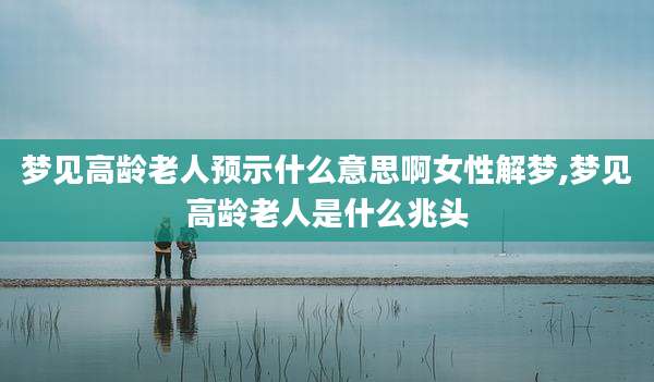 梦见高龄老人预示什么意思啊女性解梦,梦见高龄老人是什么兆头