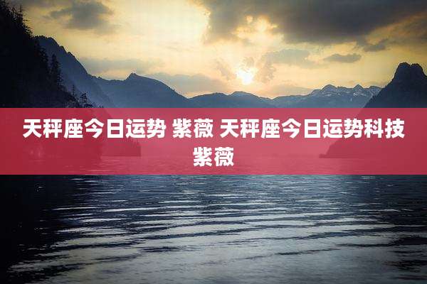 天秤座今日运势 紫薇 天秤座今日运势科技紫薇