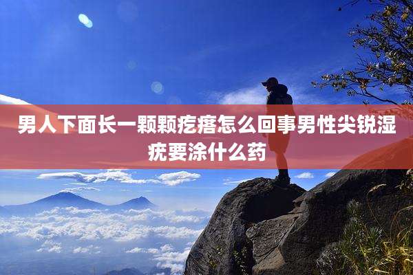 男人下面长一颗颗疙瘩怎么回事男性尖锐湿疣要涂什么药