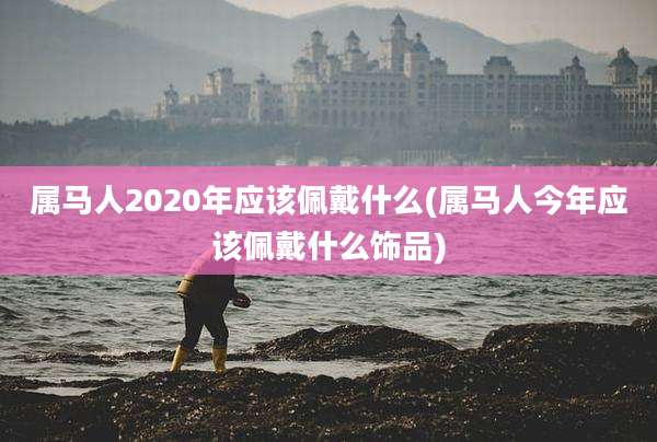 属马人2020年应该佩戴什么(属马人今年应该佩戴什么饰品)