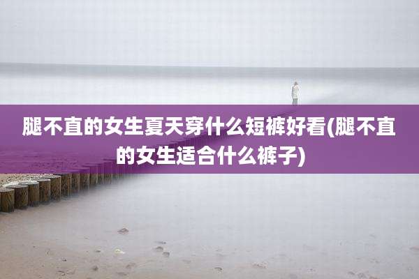 腿不直的女生夏天穿什么短裤好看(腿不直的女生适合什么裤子)
