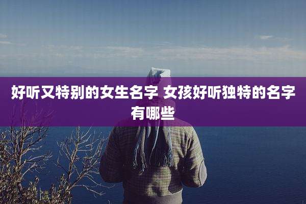 好听又特别的女生名字 女孩好听独特的名字有哪些