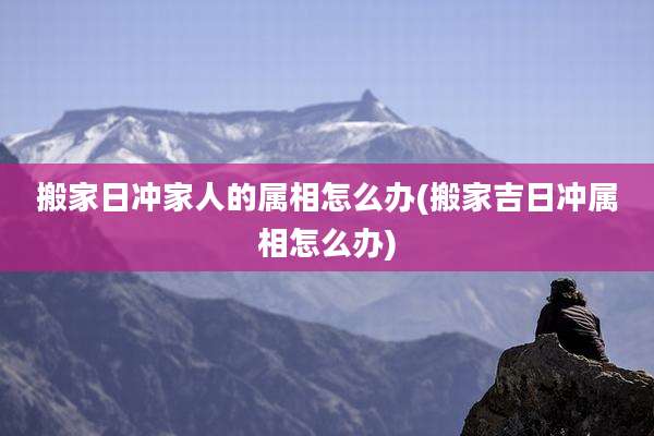 搬家日冲家人的属相怎么办(搬家吉日冲属相怎么办)