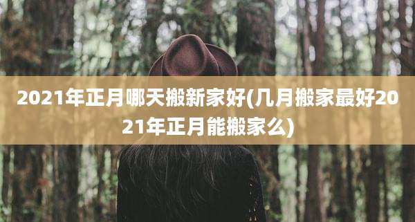 2021年正月哪天搬新家好(几月搬家最好2021年正月能搬家么)