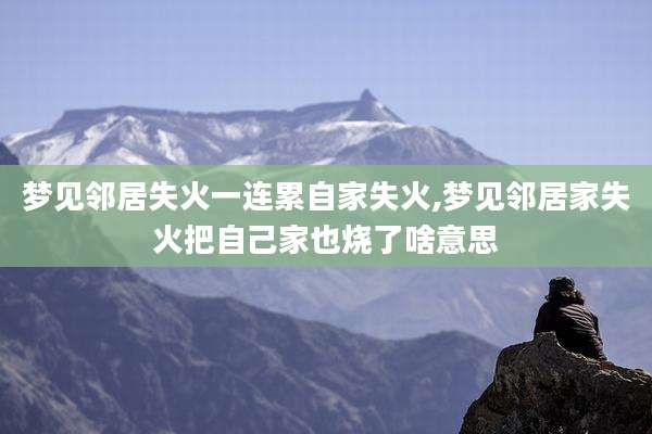 梦见邻居失火一连累自家失火,梦见邻居家失火把自己家也烧了啥意思