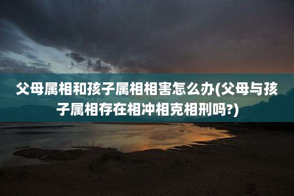 父母属相和孩子属相相害怎么办(父母与孩子属相存在相冲相克相刑吗?)