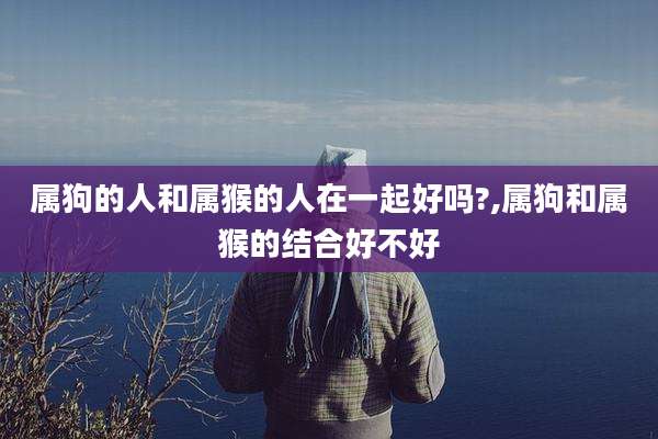 属狗的人和属猴的人在一起好吗?,属狗和属猴的结合好不好