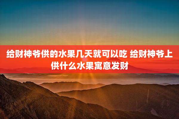 给财神爷供的水果几天就可以吃 给财神爷上供什么水果寓意发财