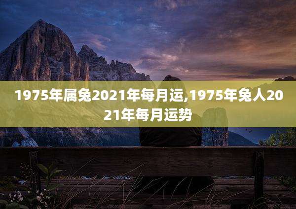 1975年属兔2021年每月运,1975年兔人2021年每月运势