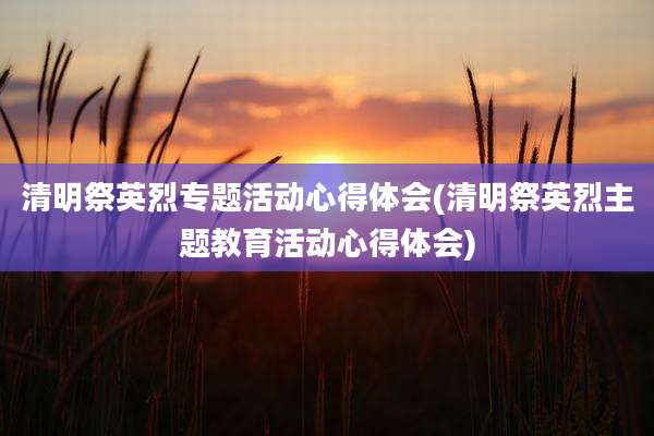 清明祭英烈专题活动心得体会(清明祭英烈主题教育活动心得体会)