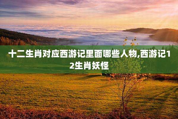 十二生肖对应西游记里面哪些人物,西游记12生肖妖怪
