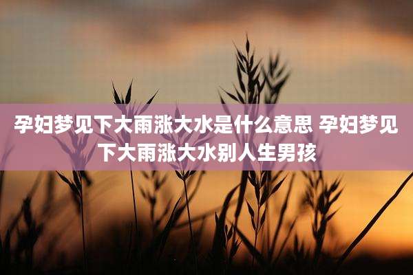 孕妇梦见下大雨涨大水是什么意思 孕妇梦见下大雨涨大水别人生男孩