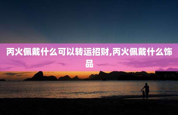 丙火佩戴什么可以转运招财,丙火佩戴什么饰品