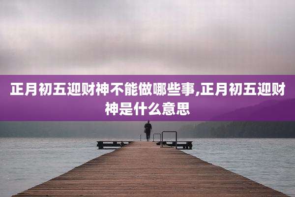正月初五迎财神不能做哪些事,正月初五迎财神是什么意思