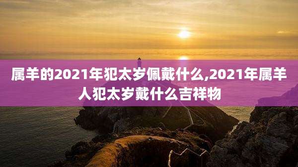 属羊的2021年犯太岁佩戴什么,2021年属羊人犯太岁戴什么吉祥物