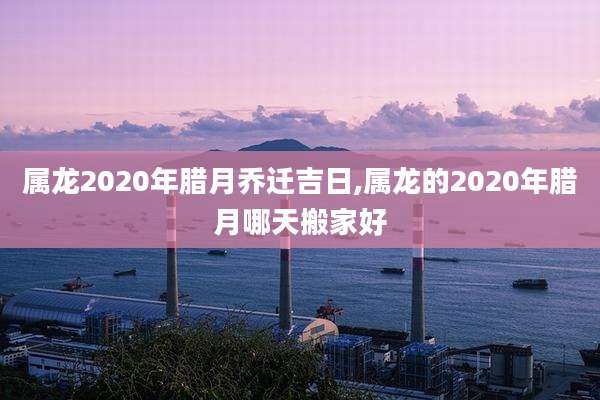 属龙2020年腊月乔迁吉日,属龙的2020年腊月哪天搬家好