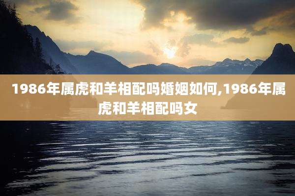 1986年属虎和羊相配吗婚姻如何,1986年属虎和羊相配吗女