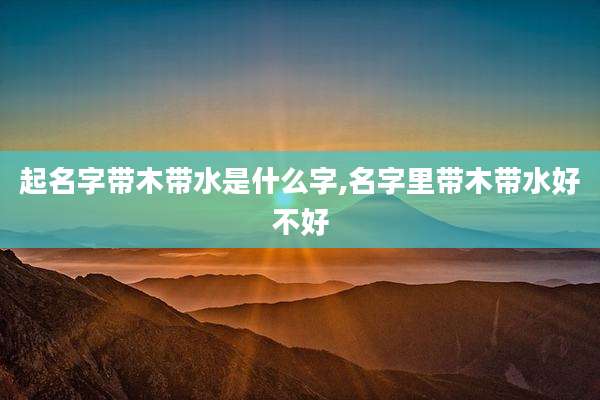 起名字带木带水是什么字,名字里带木带水好不好