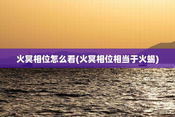 火冥相位怎么看(火冥相位相当于火蝎)