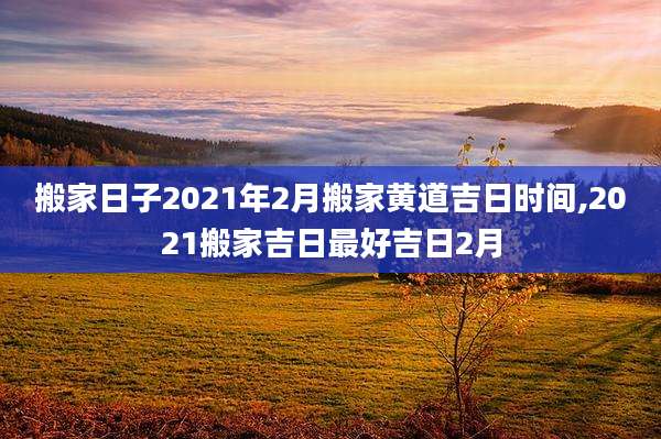 搬家日子2021年2月搬家黄道吉日时间,2021搬家吉日最好吉日2月