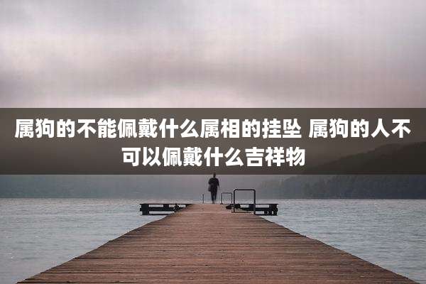 属狗的不能佩戴什么属相的挂坠 属狗的人不可以佩戴什么吉祥物