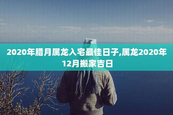 2020年腊月属龙入宅最佳日子,属龙2020年12月搬家吉日