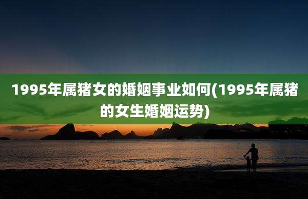 1995年属猪女的婚姻事业如何(1995年属猪的女生婚姻运势)