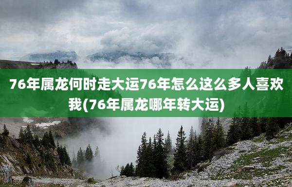 76年属龙何时走大运76年怎么这么多人喜欢我(76年属龙哪年转大运)