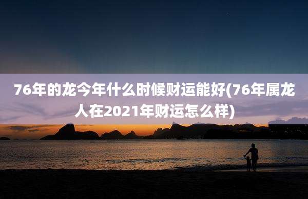 76年的龙今年什么时候财运能好(76年属龙人在2021年财运怎么样)