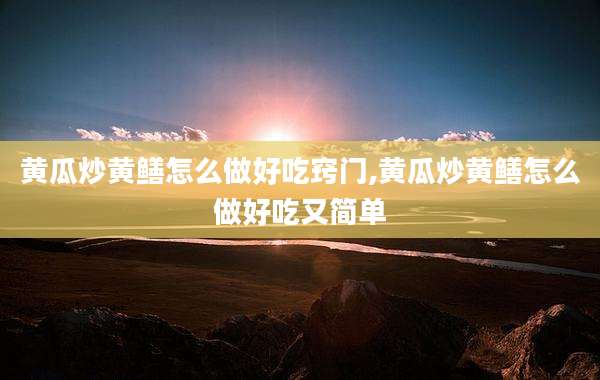 黄瓜炒黄鳝怎么做好吃窍门,黄瓜炒黄鳝怎么做好吃又简单