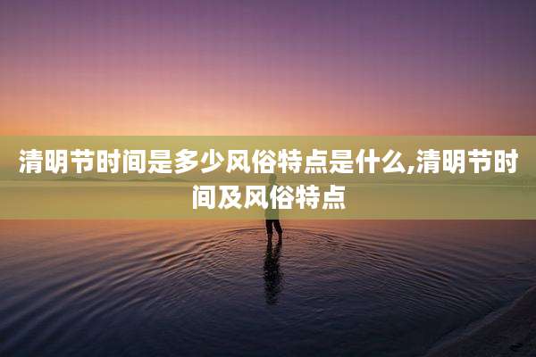 清明节时间是多少风俗特点是什么,清明节时间及风俗特点