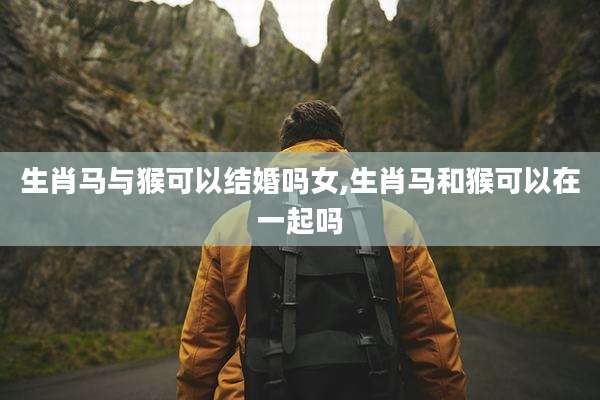 生肖马与猴可以结婚吗女,生肖马和猴可以在一起吗