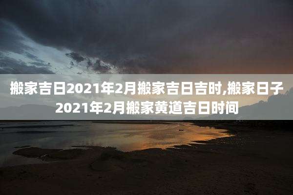 搬家吉日2021年2月搬家吉日吉时,搬家日子2021年2月搬家黄道吉日时间