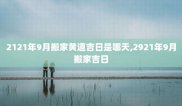 2121年9月搬家黄道吉日是哪天,2921年9月搬家吉日