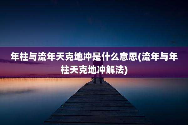 年柱与流年天克地冲是什么意思(流年与年柱天克地冲解法)