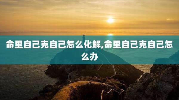 命里自己克自己怎么化解,命里自己克自己怎么办
