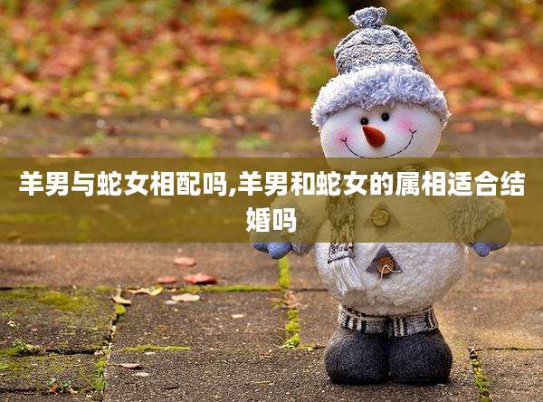 羊男与蛇女相配吗,羊男和蛇女的属相适合结婚吗