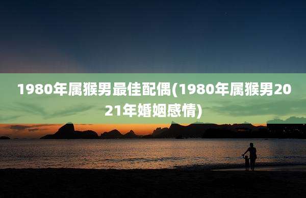 1980年属猴男最佳配偶(1980年属猴男2021年婚姻感情)