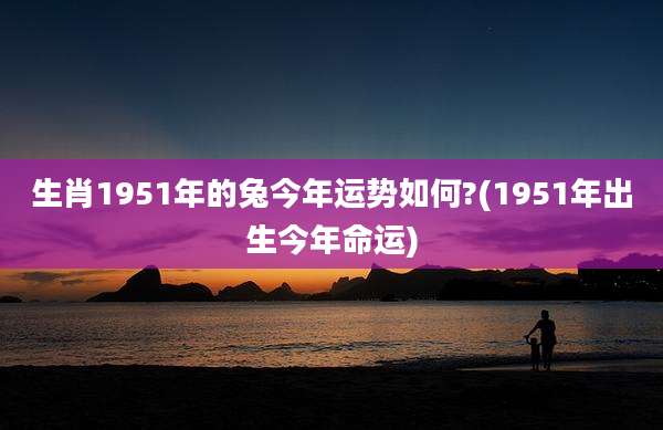 生肖1951年的兔今年运势如何?(1951年出生今年命运)