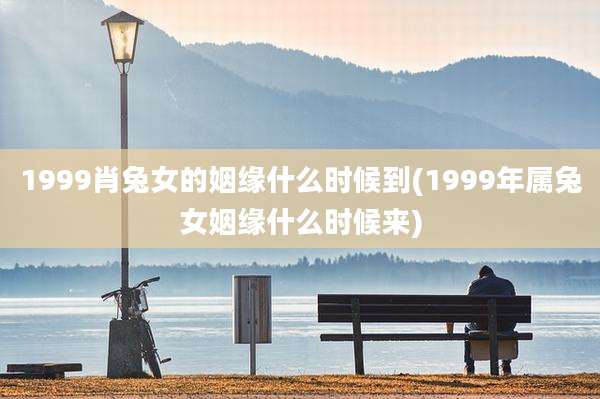 1999肖兔女的姻缘什么时候到(1999年属兔女姻缘什么时候来)