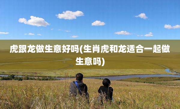 虎跟龙做生意好吗(生肖虎和龙适合一起做生意吗)