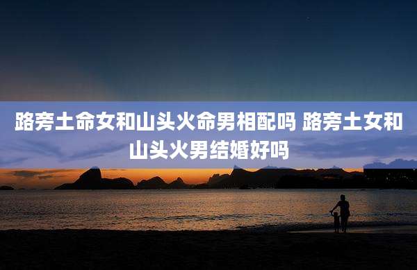 路旁土命女和山头火命男相配吗 路旁土女和山头火男结婚好吗
