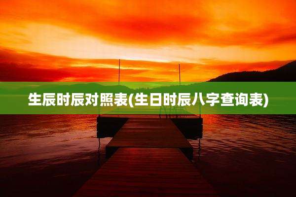 生辰时辰对照表(生日时辰八字查询表)